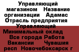 Управляющий магазином › Название организации ­ Адамас › Отрасль предприятия ­ Управляющий › Минимальный оклад ­ 1 - Все города Работа » Вакансии   . Чувашия респ.,Новочебоксарск г.